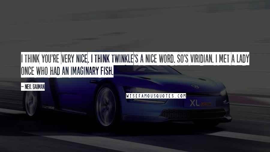 Neil Gaiman Quotes: I think you're very nice. I think twinkle's a nice word. So's viridian. I met a lady once who had an imaginary fish.