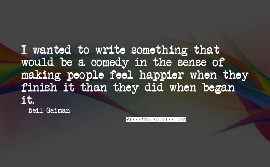 Neil Gaiman Quotes: I wanted to write something that would be a comedy in the sense of making people feel happier when they finish it than they did when began it.