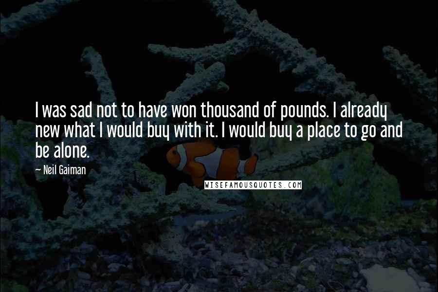 Neil Gaiman Quotes: I was sad not to have won thousand of pounds. I already new what I would buy with it. I would buy a place to go and be alone.