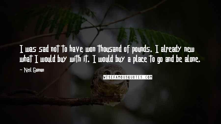 Neil Gaiman Quotes: I was sad not to have won thousand of pounds. I already new what I would buy with it. I would buy a place to go and be alone.