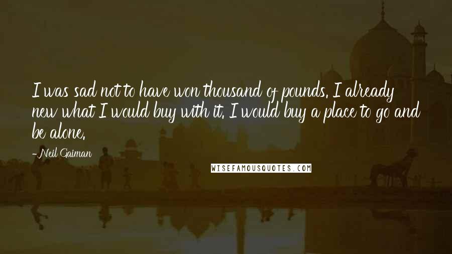 Neil Gaiman Quotes: I was sad not to have won thousand of pounds. I already new what I would buy with it. I would buy a place to go and be alone.