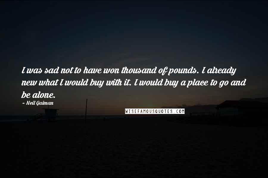 Neil Gaiman Quotes: I was sad not to have won thousand of pounds. I already new what I would buy with it. I would buy a place to go and be alone.