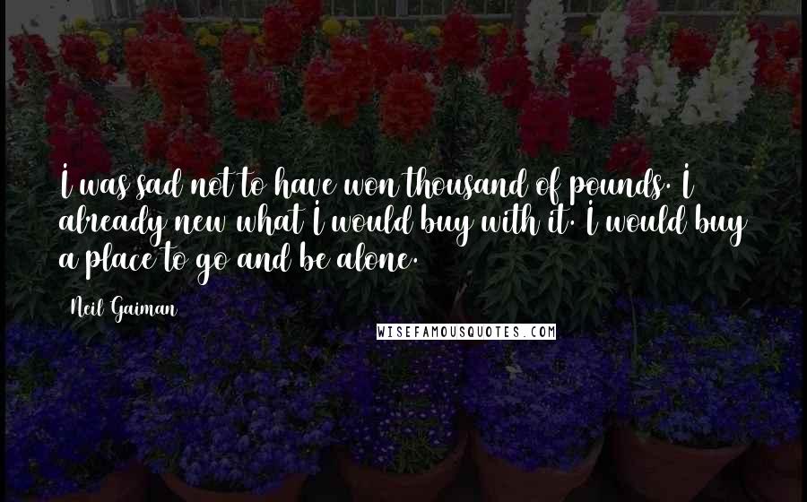 Neil Gaiman Quotes: I was sad not to have won thousand of pounds. I already new what I would buy with it. I would buy a place to go and be alone.