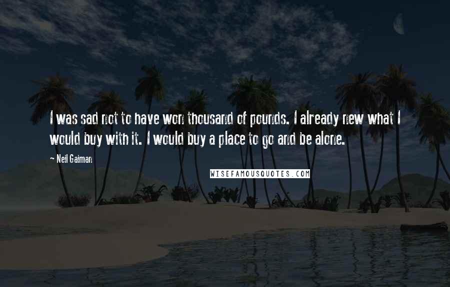 Neil Gaiman Quotes: I was sad not to have won thousand of pounds. I already new what I would buy with it. I would buy a place to go and be alone.