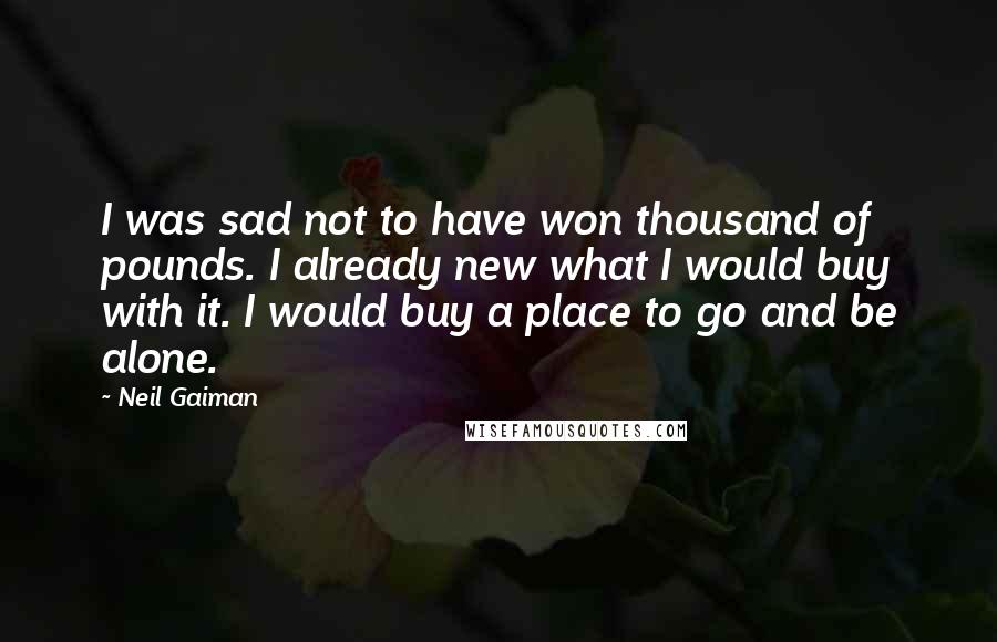 Neil Gaiman Quotes: I was sad not to have won thousand of pounds. I already new what I would buy with it. I would buy a place to go and be alone.