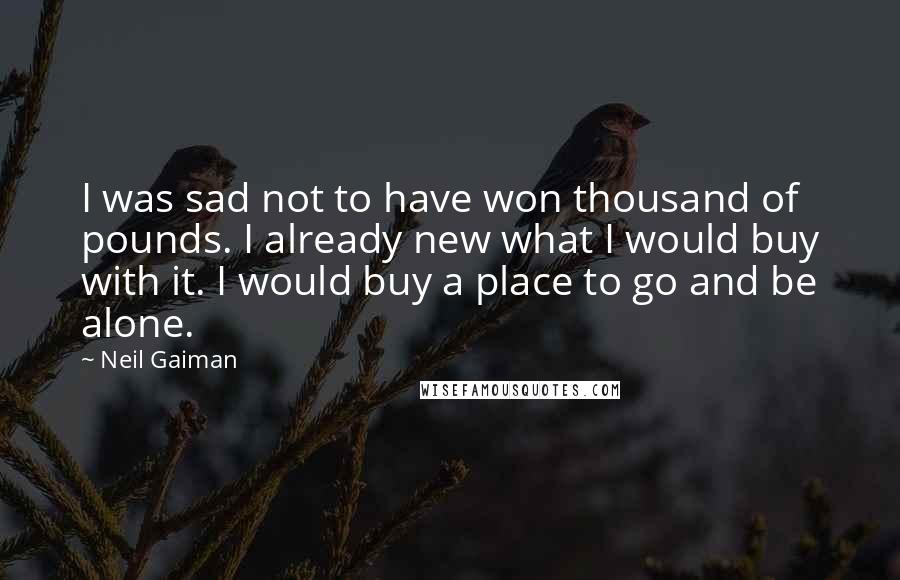 Neil Gaiman Quotes: I was sad not to have won thousand of pounds. I already new what I would buy with it. I would buy a place to go and be alone.