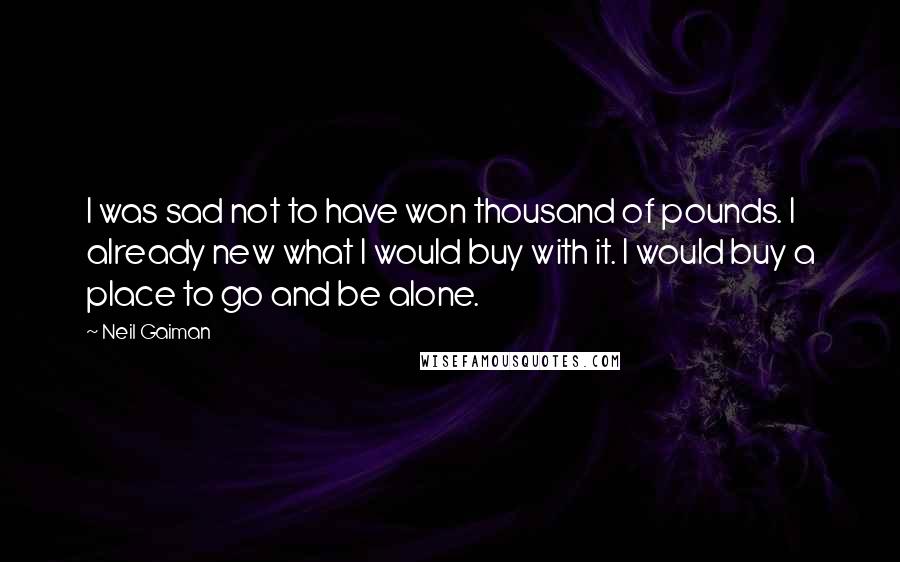 Neil Gaiman Quotes: I was sad not to have won thousand of pounds. I already new what I would buy with it. I would buy a place to go and be alone.