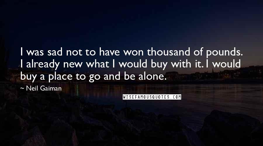 Neil Gaiman Quotes: I was sad not to have won thousand of pounds. I already new what I would buy with it. I would buy a place to go and be alone.