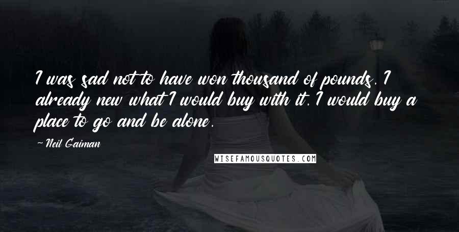 Neil Gaiman Quotes: I was sad not to have won thousand of pounds. I already new what I would buy with it. I would buy a place to go and be alone.