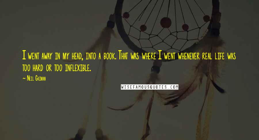 Neil Gaiman Quotes: I went away in my head, into a book. That was where I went whenever real life was too hard or too inflexible.