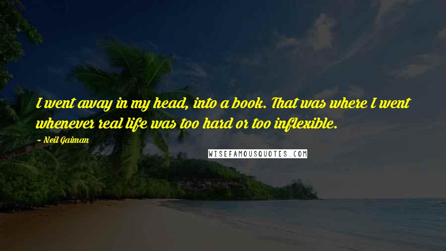 Neil Gaiman Quotes: I went away in my head, into a book. That was where I went whenever real life was too hard or too inflexible.