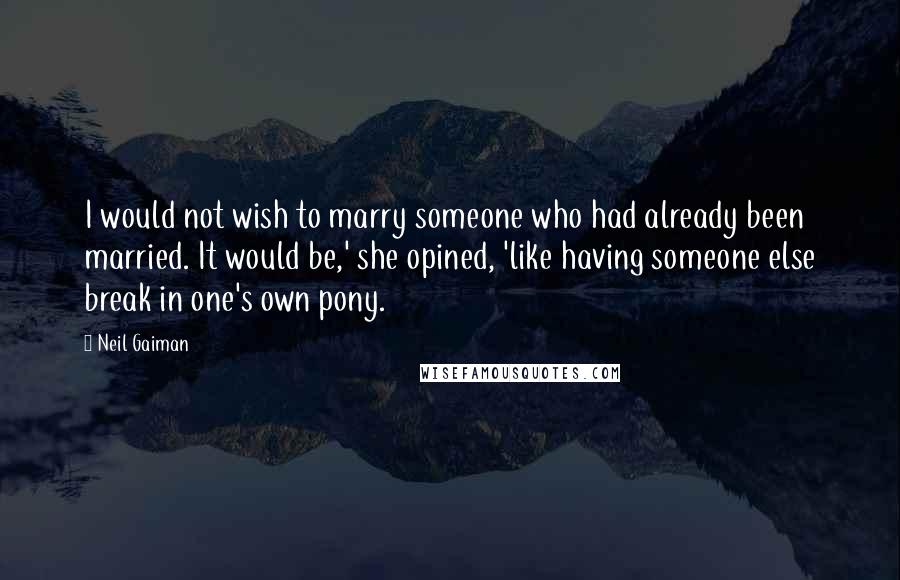 Neil Gaiman Quotes: I would not wish to marry someone who had already been married. It would be,' she opined, 'like having someone else break in one's own pony.