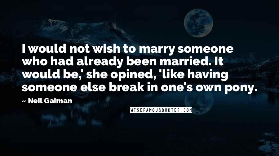 Neil Gaiman Quotes: I would not wish to marry someone who had already been married. It would be,' she opined, 'like having someone else break in one's own pony.