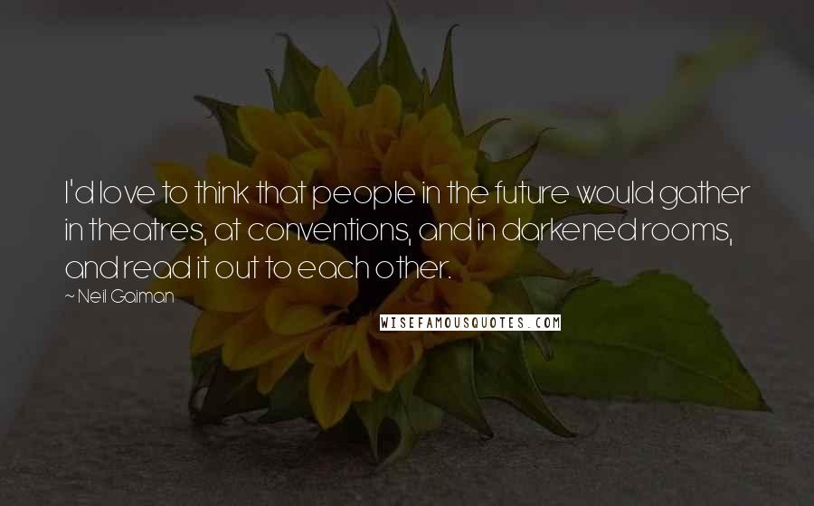 Neil Gaiman Quotes: I'd love to think that people in the future would gather in theatres, at conventions, and in darkened rooms, and read it out to each other.