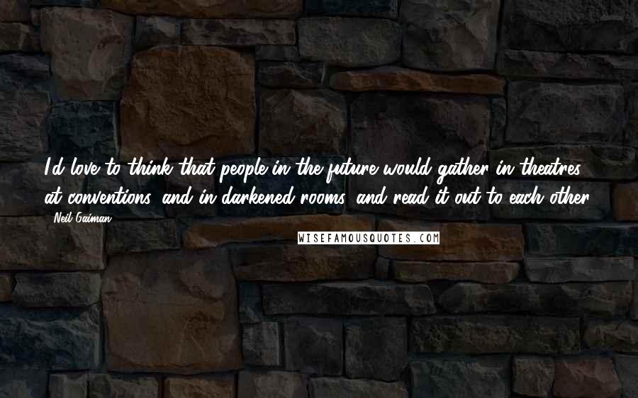 Neil Gaiman Quotes: I'd love to think that people in the future would gather in theatres, at conventions, and in darkened rooms, and read it out to each other.