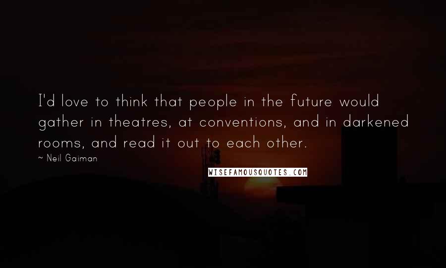 Neil Gaiman Quotes: I'd love to think that people in the future would gather in theatres, at conventions, and in darkened rooms, and read it out to each other.