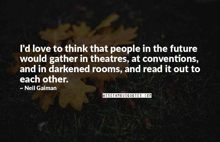 Neil Gaiman Quotes: I'd love to think that people in the future would gather in theatres, at conventions, and in darkened rooms, and read it out to each other.