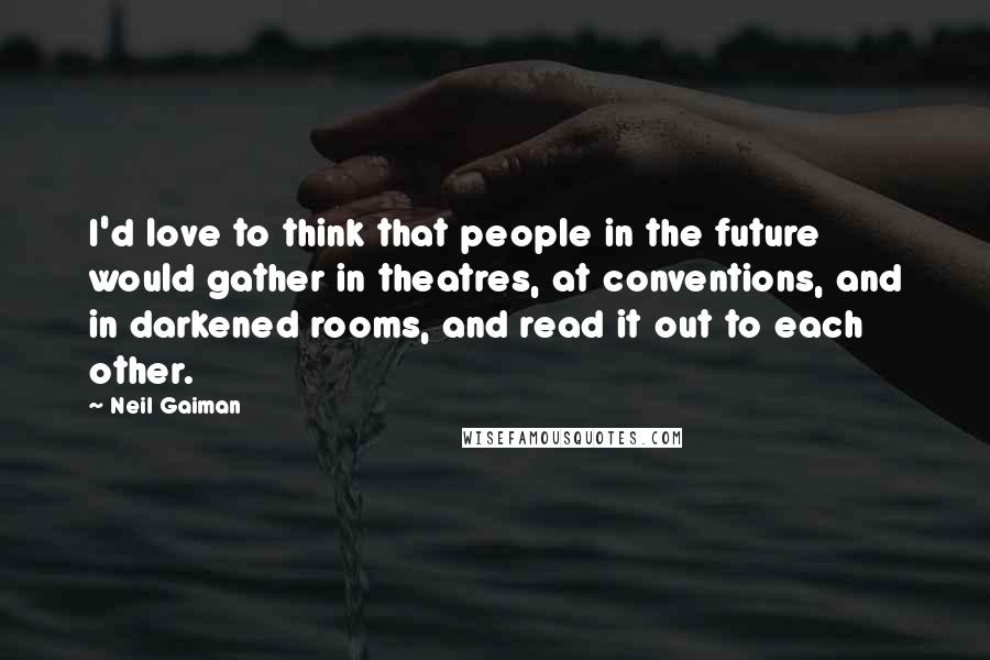 Neil Gaiman Quotes: I'd love to think that people in the future would gather in theatres, at conventions, and in darkened rooms, and read it out to each other.