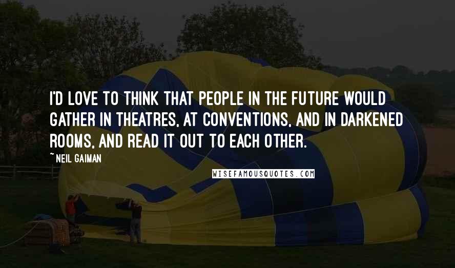 Neil Gaiman Quotes: I'd love to think that people in the future would gather in theatres, at conventions, and in darkened rooms, and read it out to each other.