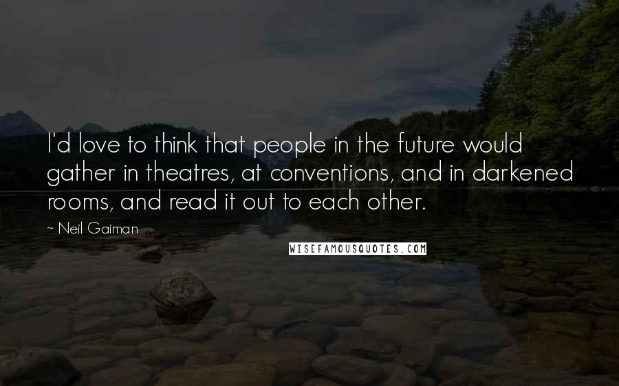 Neil Gaiman Quotes: I'd love to think that people in the future would gather in theatres, at conventions, and in darkened rooms, and read it out to each other.