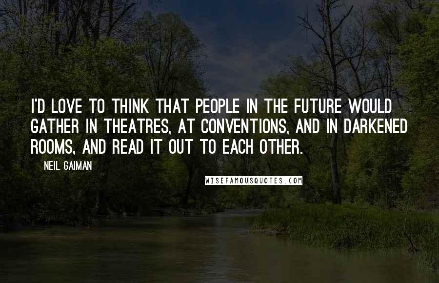 Neil Gaiman Quotes: I'd love to think that people in the future would gather in theatres, at conventions, and in darkened rooms, and read it out to each other.