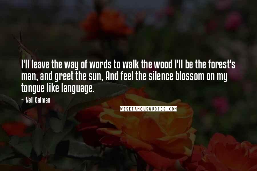 Neil Gaiman Quotes: I'll leave the way of words to walk the wood I'll be the forest's man, and greet the sun, And feel the silence blossom on my tongue like language.