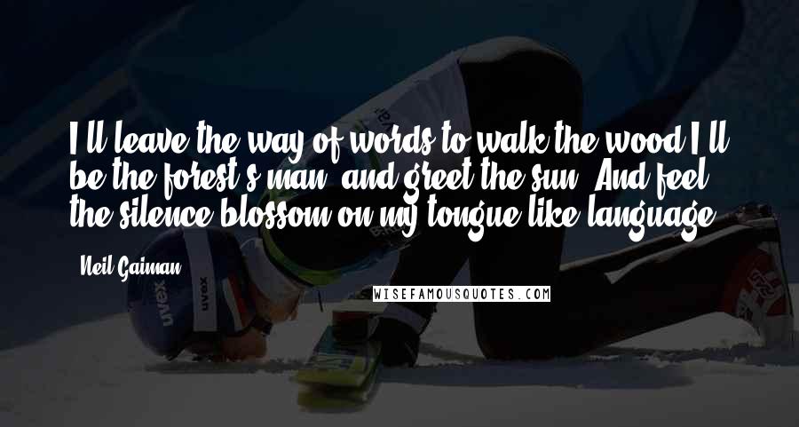 Neil Gaiman Quotes: I'll leave the way of words to walk the wood I'll be the forest's man, and greet the sun, And feel the silence blossom on my tongue like language.