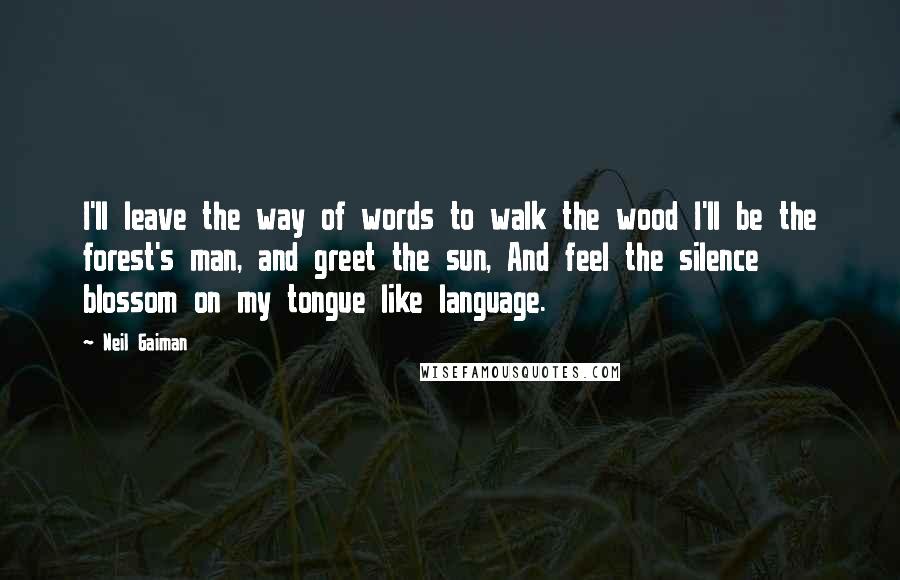 Neil Gaiman Quotes: I'll leave the way of words to walk the wood I'll be the forest's man, and greet the sun, And feel the silence blossom on my tongue like language.
