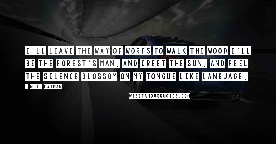 Neil Gaiman Quotes: I'll leave the way of words to walk the wood I'll be the forest's man, and greet the sun, And feel the silence blossom on my tongue like language.