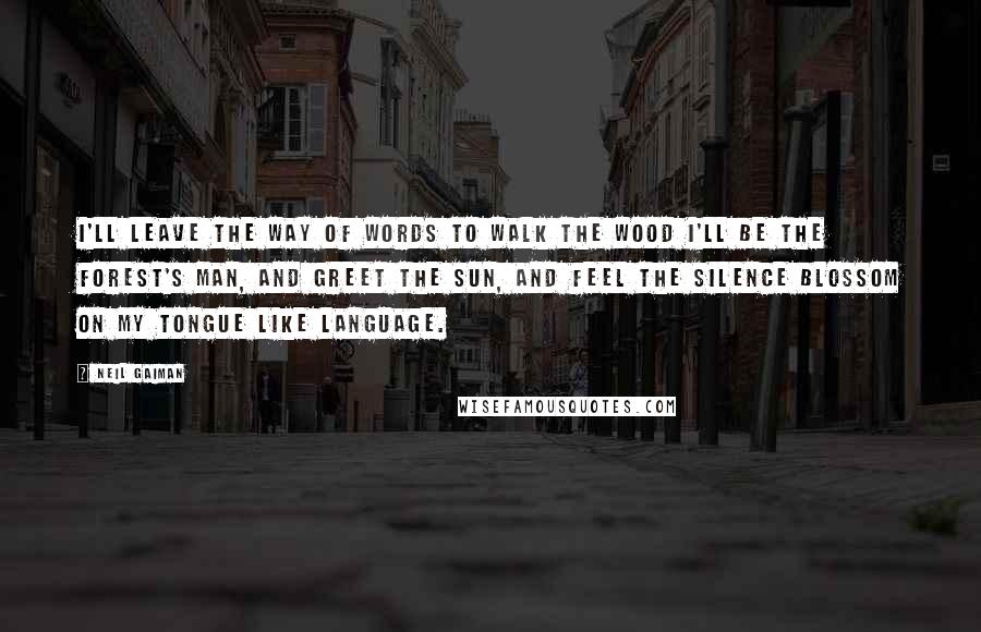 Neil Gaiman Quotes: I'll leave the way of words to walk the wood I'll be the forest's man, and greet the sun, And feel the silence blossom on my tongue like language.
