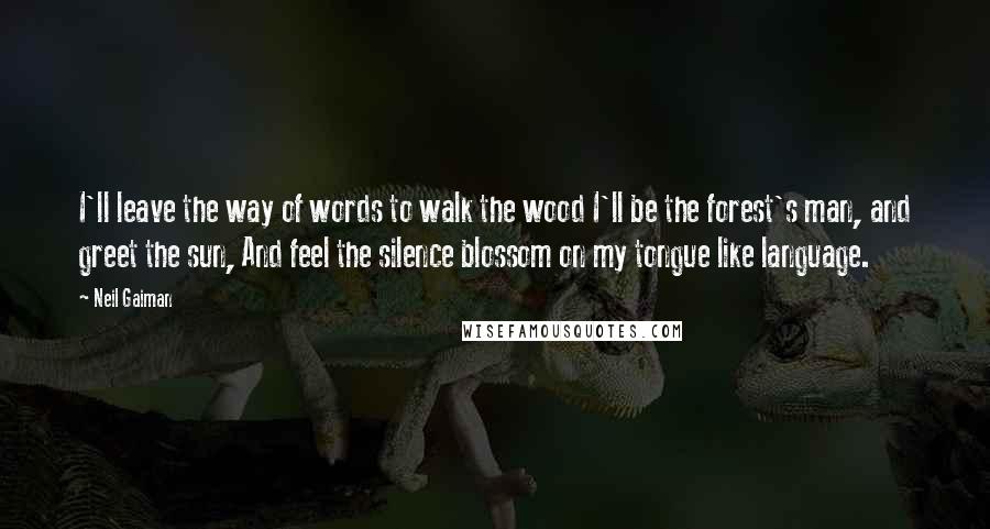 Neil Gaiman Quotes: I'll leave the way of words to walk the wood I'll be the forest's man, and greet the sun, And feel the silence blossom on my tongue like language.