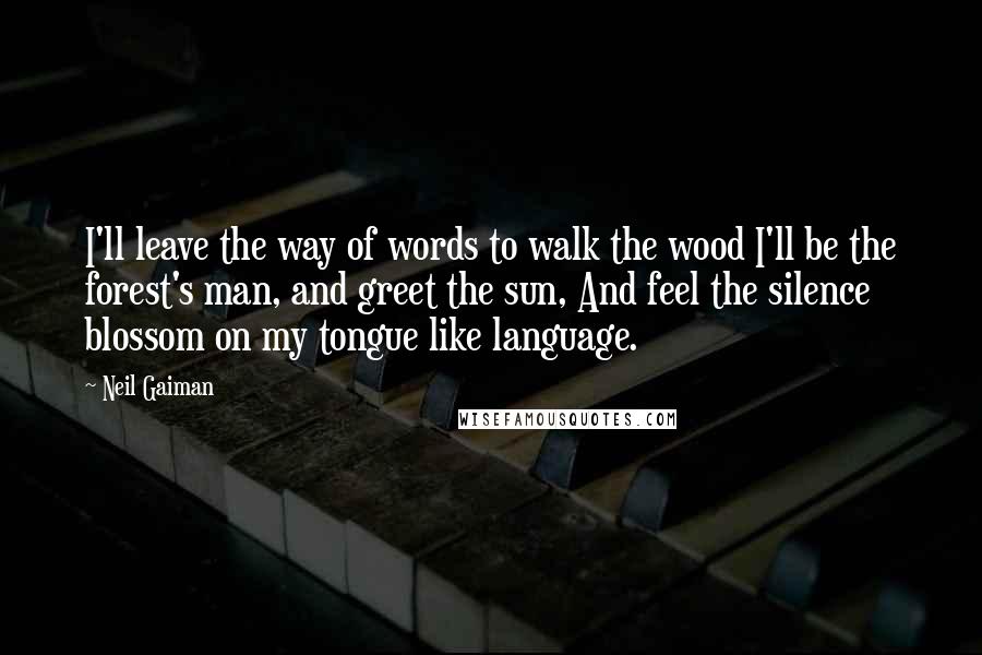 Neil Gaiman Quotes: I'll leave the way of words to walk the wood I'll be the forest's man, and greet the sun, And feel the silence blossom on my tongue like language.