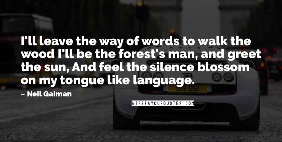 Neil Gaiman Quotes: I'll leave the way of words to walk the wood I'll be the forest's man, and greet the sun, And feel the silence blossom on my tongue like language.