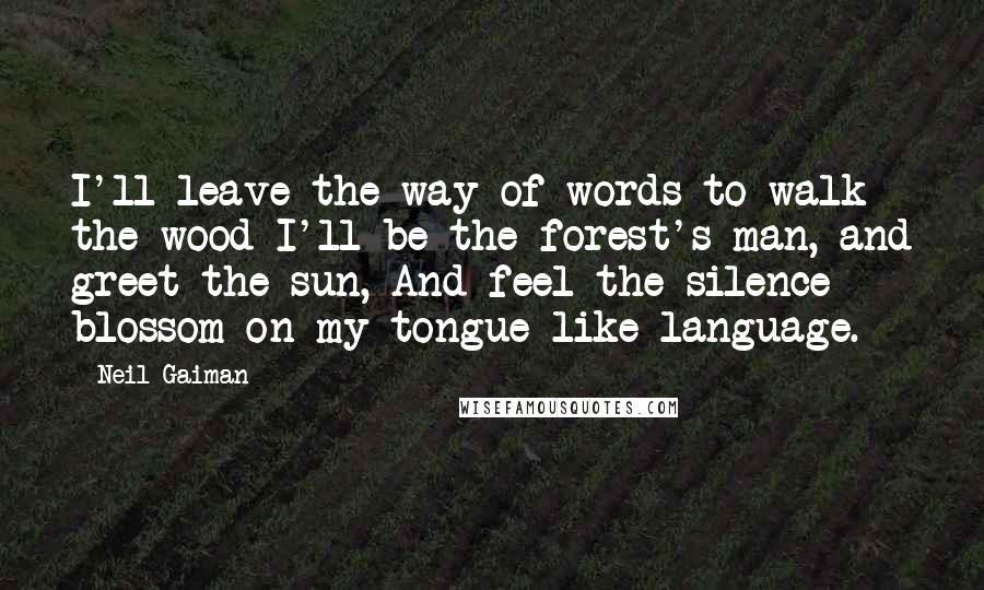 Neil Gaiman Quotes: I'll leave the way of words to walk the wood I'll be the forest's man, and greet the sun, And feel the silence blossom on my tongue like language.