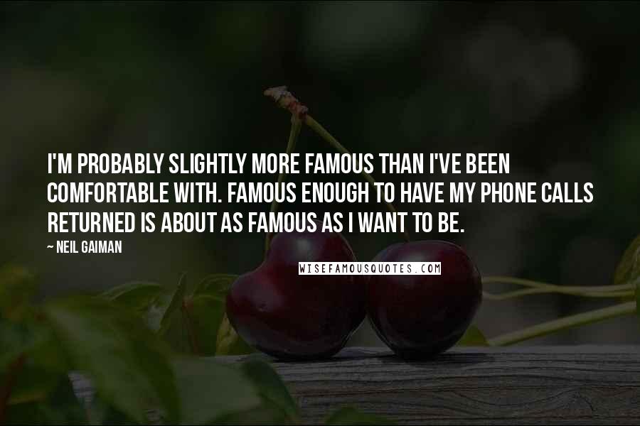 Neil Gaiman Quotes: I'm probably slightly more famous than I've been comfortable with. Famous enough to have my phone calls returned is about as famous as I want to be.