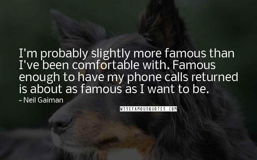 Neil Gaiman Quotes: I'm probably slightly more famous than I've been comfortable with. Famous enough to have my phone calls returned is about as famous as I want to be.