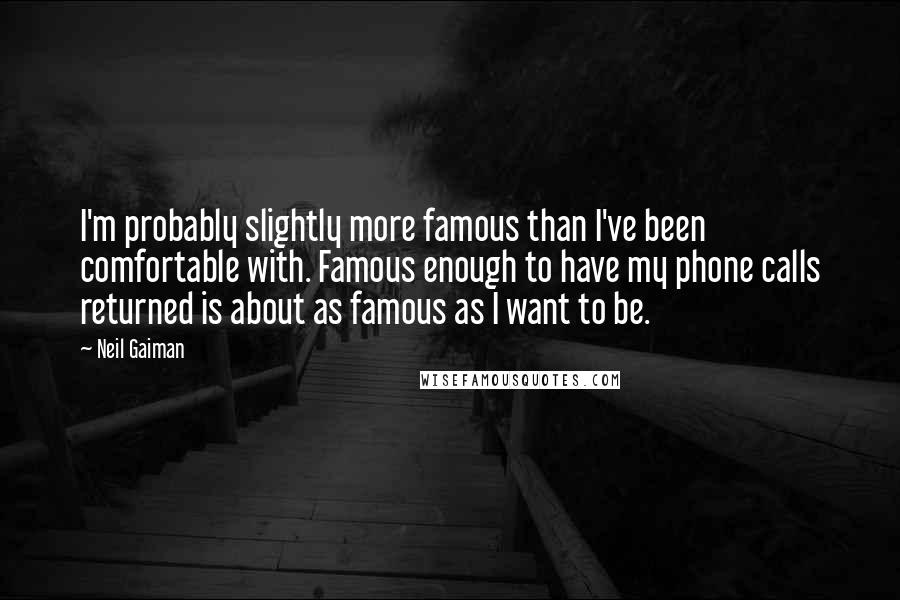Neil Gaiman Quotes: I'm probably slightly more famous than I've been comfortable with. Famous enough to have my phone calls returned is about as famous as I want to be.