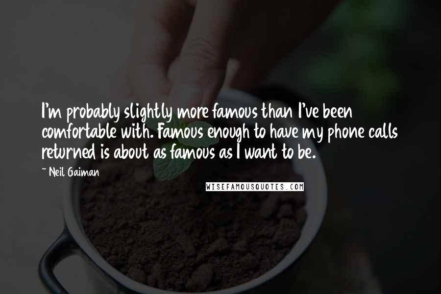 Neil Gaiman Quotes: I'm probably slightly more famous than I've been comfortable with. Famous enough to have my phone calls returned is about as famous as I want to be.
