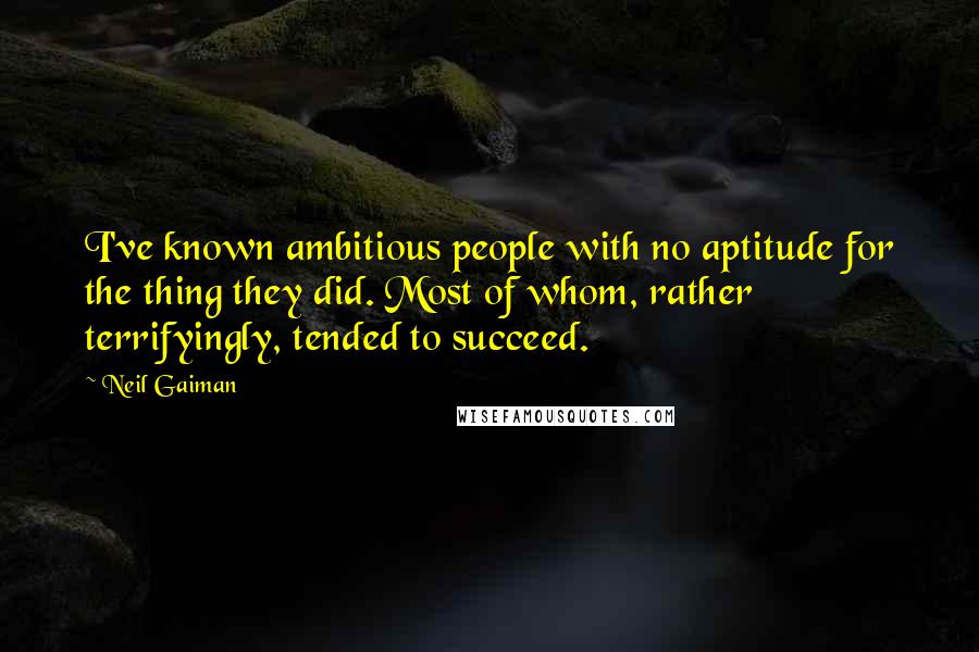 Neil Gaiman Quotes: I've known ambitious people with no aptitude for the thing they did. Most of whom, rather terrifyingly, tended to succeed.