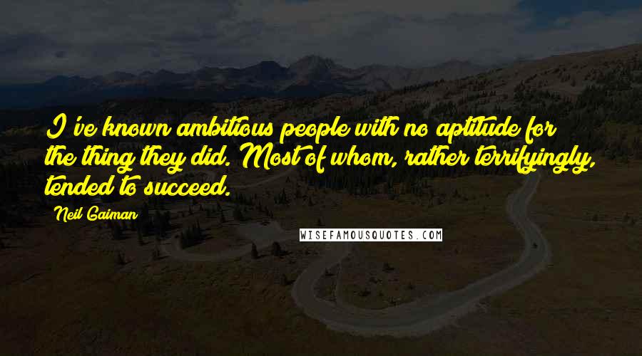 Neil Gaiman Quotes: I've known ambitious people with no aptitude for the thing they did. Most of whom, rather terrifyingly, tended to succeed.