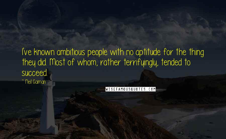 Neil Gaiman Quotes: I've known ambitious people with no aptitude for the thing they did. Most of whom, rather terrifyingly, tended to succeed.