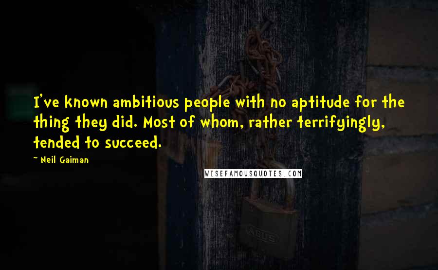 Neil Gaiman Quotes: I've known ambitious people with no aptitude for the thing they did. Most of whom, rather terrifyingly, tended to succeed.