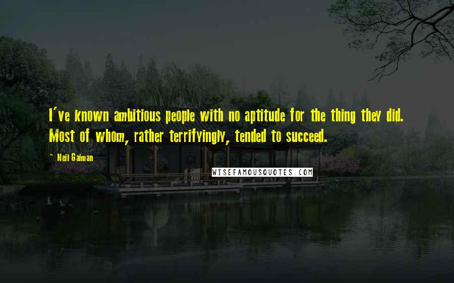 Neil Gaiman Quotes: I've known ambitious people with no aptitude for the thing they did. Most of whom, rather terrifyingly, tended to succeed.