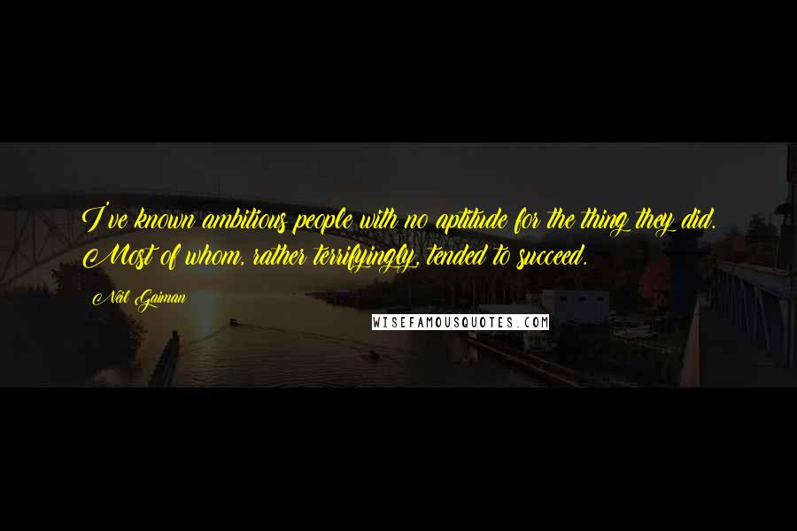 Neil Gaiman Quotes: I've known ambitious people with no aptitude for the thing they did. Most of whom, rather terrifyingly, tended to succeed.