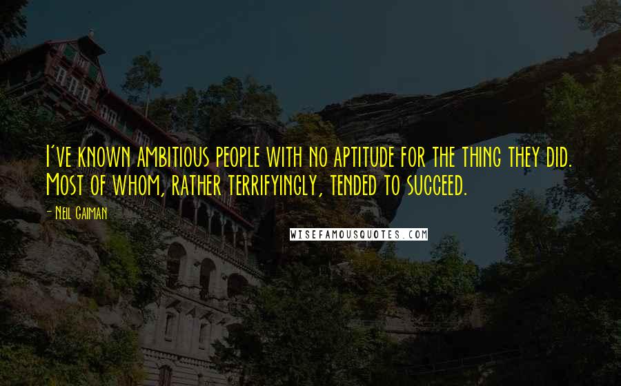 Neil Gaiman Quotes: I've known ambitious people with no aptitude for the thing they did. Most of whom, rather terrifyingly, tended to succeed.