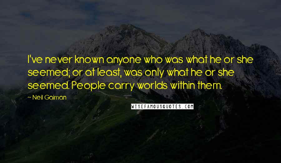 Neil Gaiman Quotes: I've never known anyone who was what he or she seemed; or at least, was only what he or she seemed. People carry worlds within them.