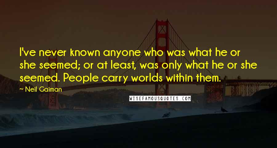 Neil Gaiman Quotes: I've never known anyone who was what he or she seemed; or at least, was only what he or she seemed. People carry worlds within them.