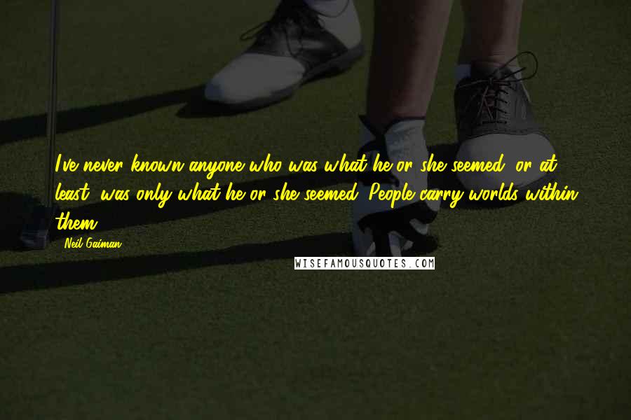 Neil Gaiman Quotes: I've never known anyone who was what he or she seemed; or at least, was only what he or she seemed. People carry worlds within them.