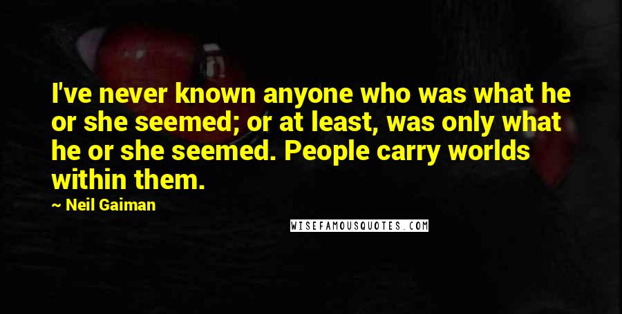 Neil Gaiman Quotes: I've never known anyone who was what he or she seemed; or at least, was only what he or she seemed. People carry worlds within them.