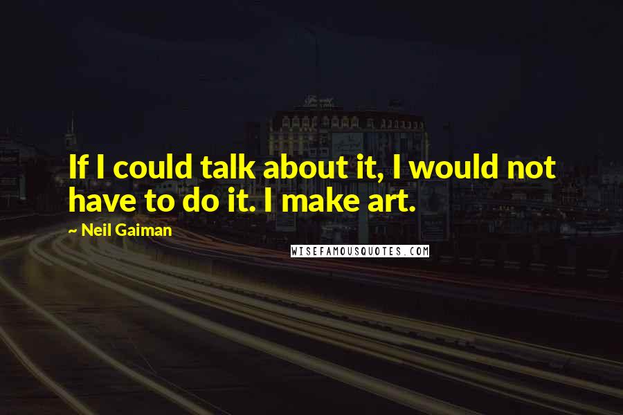 Neil Gaiman Quotes: If I could talk about it, I would not have to do it. I make art.